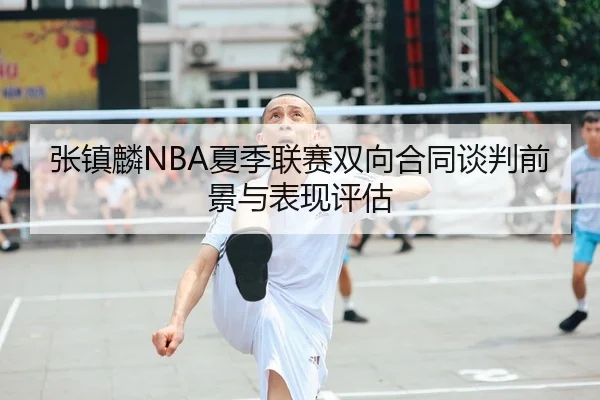 张镇麟NBA夏季联赛双向合同谈判前景与表现评估