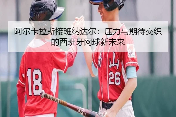 阿尔卡拉斯接班纳达尔：压力与期待交织的西班牙网球新未来